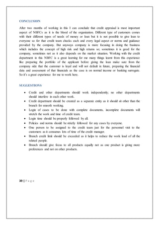 39 | P a g e
CONCLUSION
After two months of working in this I can conclude that credit appraisal is most important
aspect of NBFCs as it is the blood of the organization. Different type of customers comes
with their different types of needs of money or loan but it is not possible to give loan to
everyone so for that credit team checks each and every legal aspect or norms and guidance
provided by the company. But anyways company is more focusing in doing the business
which includes the concept of high risk and high returns so; sometimes it is good for the
company, sometimes not as it also depends on the market situation. Working with the credit
department in this NBFC is a great learning for me many things learnt from this experience
like preparing the portfolio of the applicant before giving the loan make sure from the
company side that the customer is loyal and will not default in future, preparing the financial
data and assessment of that financials as the case is on normal income or banking surrogate.
So it’s a great experience for me to work here.
SUGGESTIONS
 Credit and other departments should work independently; no other departments
should interfere in each other work.
 Credit department should be created as a separate entity as it should sit other than the
branch for smooth working.
 Login of cases to be done with complete documents, incomplete documents will
stretch the work and time of credit team.
 Login time should be properly followed by all.
 Policies and norms should be strictly followed for any cases by everyone.
 One person to be assigned to the credit team just for the personnel visit to the
customers as it consumes lots of time of the credit manager.
 Branch credit limit should be exceeded as it helps to reduce the work load of all the
related people.
 Branch should give focus to all products equally not as one product is giving more
preferences and not on other products.
 