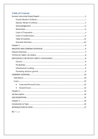 4 | P a g e
Table of Contents
Summer Internship Project Report............................................................................................1
Faculty Mentor Certificate..................................................................................................i
Industry Mentor Certificate................................................................................................ii
Acknowledgement ............................................................................................................iii
Declaration........................................................................................................................iv
Letter of Transmittal ..........................................................................................................v
Letter of Authorization......................................................................................................vi
Table of Contents.............................................................................................................vii
Executive Summary.........................................................................................................viii
Chapter 1....................................................................................................................................6
INDUSTRY AND COMPANY OVERVIEW......................................................................................6
Industry Overview......................................................................................................................7
TYPES OF NBFCs IN INDIA...................................................................................................8
DIFFERENCE BETWEEN NBFCS AND BANKS .................................................................8
Growth ...............................................................................................................................9
Profitability ........................................................................................................................9
Infrastructure Lending.......................................................................................................9
Promoting inclusive growth...............................................................................................9
COMPANY OVERVIEW..............................................................................................................10
Subsidiaries ..........................................................................................................................10
Loans....................................................................................................................................12
 Unsecured Personal Loans ........................................................................................12
 Secured Loans ...........................................................................................................12
Chapter 2..................................................................................................................................14
Job Description.........................................................................................................................14
JOB DESCRIPTION.....................................................................................................................15
Chapter 3..................................................................................................................................16
Introduction to Topic ...............................................................................................................16
INTRODUCTION TO TOPIC........................................................................................................17
 
