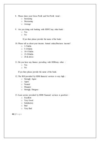 41 | P a g e
8. Please share your Gross Profit and Net Profit trend :
o Increasing
o Decreasing
o Average
9. Are you doing sole banking with HDFC/any other bank :
o Yes
o No
If yes then please provide the name of the bank:
10. Please tell us about your income Annual salary/Business income?
o 1-5 lakhs
o 5-10 lakhs
o 10-15 lakhs
o 15-20 lakhs
o 20 & above
11. Do you have any finance prevailing with HDB/any other :
o Yes
o No
If yes then please provide the name of the bank:
12. The ROI provided by HDB financial services is very high :
o Strongly Agree
o Agree
o Neutral
o Disagree
o Strongly Disagree
13. Loan service provided by HDB Financial services is good/not :
o Excellent
o Very Good
o Satisfactory
o Bad
o Very Bad
 