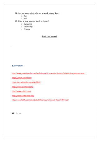 42 | P a g e
14. Are you aware of the charges schedule during loan :
o Yes
o No
15. What is your turnover trend in 5 years?
o Increasing
o Decreasing
o Average
Thank you so much
.
References
http://www.investopedia.com/walkthrough/corporate-finance/3/loans/introduction.aspx
https://www.scribd.com
https://en.wikipedia.org/wiki/NBFC
http://www.bseindia.com/
http://www.hdbfs.com/
http://www.slideshare.net/
https://www.hdbfs.com/sites/default/files/reports/Annual-Report-2016.pdf
 