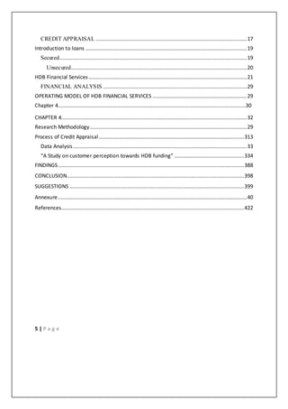 5 | P a g e
CREDIT APPRAISAL ........................................................................................................17
Introduction to loans ...............................................................................................................19
Secured.................................................................................................................................19
Unsecured.........................................................................................................................20
HDB Financial Services.............................................................................................................21
FINANCIAL ANALYSIS ...................................................................................................29
OPERATING MODEL OF HDB FINANCIAL SERVICES .................................................................29
Chapter 4………………………………………………………………………………………………………......................30
CHAPTER 4................................................................................................................................32
Research Methodology............................................................................................................29
Process of Credit Appraisal....................................................................................................313
Data Analysis........................................................................................................................33
“A Study on customer perception towards HDB funding” ................................................334
FINDINGS................................................................................................................................388
CONCLUSION..........................................................................................................................398
SUGGESTIONS ........................................................................................................................399
Annexure..................................................................................................................................40
References..............................................................................................................................422
 