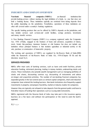 7 | P a g e
INDUSRTYAND COMPANY OVERVIEW
Non-bank financial companies (NBFCs) are financial institutions that
provide banking services without meeting the legal definition of a bank, i.e. one that does not
hold a banking license. These institutions typically are restricted from taking deposits from
the public depending on the jurisdiction. Nonetheless, operations of these institutions are
often still covered under a country's banking regulations.
The specific banking products that can be offered by NBFCs depends on the jurisdiction, and
may include services such as loans and credit facilities, savings products, investments
and money transfer services.
A Non Banking Financial Company (NBFC) is a company registered under the Companies
Act, 1956 of India, engaged in the business of loans and advances, acquisition of shares,
stock, bonds hire-purchase, insurance business or chit business but does not include any
institution whose principal business is that includes agriculture or industrial activity or the
sale, purchase or construction of immovable property.
The working and operations of NBFCs are regulated by the Reserve Bank of India (RBI)
within the framework of the Reserve Bank of India Act, 1934 (Chapter III B) and the
directions issued by it.
SERVICES PROVIDED
NBFCs offer most sorts of banking services, such as loans and credit facilities, private
education funding, retirement planning, trading in money markets, underwriting stocks and
shares. These institutions also provide wealth management such as managing portfolios of
stocks and shares, discounting services e.g. discounting of instruments and advice
on merger and acquisition activities. The number of non-banking financial companies has
expanded greatly in the last several years as venture capital companies, retail and industrial
companies have entered the lending business. Non-bank institutions also frequently support
investments in property and prepare feasibility, market or industry studies for companies.
However they are typically not allowed to take deposits from the general public and have to
find other means of funding their operations such as issuing debt instruments.
NBFCs registered with the Reserve Bank of India may take part in the insurance agency
business on a fee basis and without risk participation or the need to seek the bank's
approval.
 