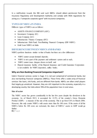 8 | P a g e
In a notification issued, the RBI said such NBFCs should obtain permission from the
Insurance Regulatory and Development Authority and comply with IRDA regulations for
acting as a "composite corporate agent" with insurance companies.
TYPES OF NBFCs IN INDIA
Different types of NBFCs are as follows:
 ASSETS FINANCE COMPANY (AFC)
 Investment Company (IC)
 Loan Company (LC)
 Infrastructure Finance Company (IFC)
 Infrastructure Debt Fund: Non Banking Financial Company (IDF-NBFC)
 Gold Loan NBFCs in India
DIFFERENCEBETWEEN NBFCSAND BANKS
NBFCs perform functions similar to that of banks but there are a few differences-
 NBFC cannot accept demand deposits;
 NBFC is not a part of the payment and settlement system and as such,
 NBFC cannot issue cheques drawn on itself, and
 Deposit insurance facility of the Deposit Insurance and Credit Guarantee Corporation
is not available for NBFC depositors, unlike banks.
Why are Non Banking Financial Companies Important?
India’s financial services sector is huge. It is not just comprised of commercial banks, but
also non-banking financial companies (NBFCs). These firms offer a wide array of financial
services like loans, chit-funds, and are different from banks. NBFCs are often small players
that largely go unnoticed. However, they are still important to the economy, especially in a
developing country like India where 70% of the population lives in rural areas.
Size of sector
The NBFC sector has grown considerably in the last few years despite the slowdown in the
economy. As of March 2013, it accounted for 12.5% of the country’s Gross Domestic
Product (GDP) – a measure of the size of the economy. This is up from 8.4% in March 2006.
However, this only counts NBFCs with assets more than Rs 100 crore. If the assets of all the
NBFCs below Rs 100 crore are reckoned, the share of NBFCs’ assets to GDP would go
further.
 