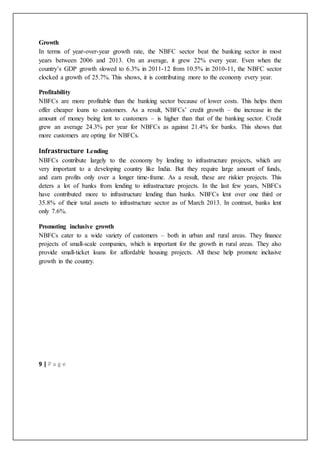 9 | P a g e
Growth
In terms of year-over-year growth rate, the NBFC sector beat the banking sector in most
years between 2006 and 2013. On an average, it grew 22% every year. Even when the
country’s GDP growth slowed to 6.3% in 2011-12 from 10.5% in 2010-11, the NBFC sector
clocked a growth of 25.7%. This shows, it is contributing more to the economy every year.
Profitability
NBFCs are more profitable than the banking sector because of lower costs. This helps them
offer cheaper loans to customers. As a result, NBFCs’ credit growth – the increase in the
amount of money being lent to customers – is higher than that of the banking sector. Credit
grew an average 24.3% per year for NBFCs as against 21.4% for banks. This shows that
more customers are opting for NBFCs.
Infrastructure Lending
NBFCs contribute largely to the economy by lending to infrastructure projects, which are
very important to a developing country like India. But they require large amount of funds,
and earn profits only over a longer time-frame. As a result, these are riskier projects. This
deters a lot of banks from lending to infrastructure projects. In the last few years, NBFCs
have contributed more to infrastructure lending than banks. NBFCs lent over one third or
35.8% of their total assets to infrastructure sector as of March 2013. In contrast, banks lent
only 7.6%.
Promoting inclusive growth
NBFCs cater to a wide variety of customers – both in urban and rural areas. They finance
projects of small-scale companies, which is important for the growth in rural areas. They also
provide small-ticket loans for affordable housing projects. All these help promote inclusive
growth in the country.
 
