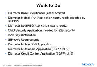 Work to Do
     • Diameter Base Specification just submitted.
     • Diameter Mobile IPv4 Application nearly ready (needed by
       3GPP2).
     • Diameter NASREQ Application nearly ready.
     • CMS Security Application, needed for e2e security
     • AAA Key Distribution
     • SIP-AAA Requirements
     • Diameter Mobile IPv6 Application
     • Diameter Multimedia Application (3GPP rel. 6)
     • Diameter Credit Control Application (3GPP rel. 6)


12   © NOKIA   diam-roam.PPT/ 18 December 2002 / John A. Loughney
 