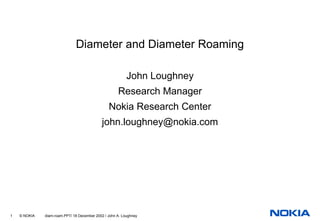 Diameter and Diameter Roaming

                                                          John Loughney
                                                     Research Manager
                                                Nokia Research Center
                                            john.loughney@nokia.com




1   © NOKIA   diam-roam.PPT/ 18 December 2002 / John A. Loughney
 