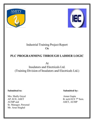 Industrial Training Project Report
On
PLC PROGRAMMING THROUGH LADDER LOGIC
At
Insulators and Electricals Ltd.
(Training Division of Insulators and Electricals Ltd.)
Submitted to: Submitted by:
Mrs. Shally Goyal Aman Gupta
AP, ECE, ASET B. tech ECE 7th
Sem.
AUMP and ASET, AUMP
Sr. Manager, Personal
Mr. Arun Singhal
 