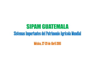 SIPAM GUATEMALA
SistemasImportantesdelPatrimonioAgrícolaMundial
México,27-29deAbril2016
 
