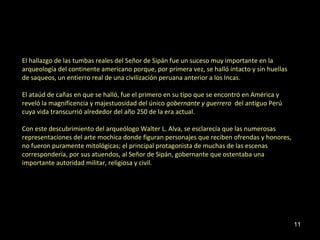 El hallazgo de las tumbas reales del Señor de Sipán fue un suceso muy importante en la 
arqueología del continente americano porque, por primera vez, se halló intacto y sin huellas 
de saqueos, un entierro real de una civilización peruana anterior a los Incas. 
El ataúd de cañas en que se halló, fue el primero en su tipo que se encontró en América y 
reveló la magnificencia y majestuosidad del único gobernante y guerrero del antiguo Perú 
cuya vida transcurrió alrededor del año 250 de la era actual. 
Con este descubrimiento del arqueólogo Walter L. Alva, se esclarecía que las numerosas 
representaciones del arte mochica donde figuran personajes que reciben ofrendas y honores, 
no fueron puramente mitológicas; el principal protagonista de muchas de las escenas 
correspondería, por sus atuendos, al Señor de Sipán, gobernante que ostentaba una 
importante autoridad militar, religiosa y civil. 
11 
 