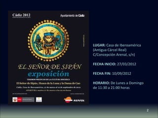 2 
LUGAR: Casa de Iberoamérica 
(Antigua Cárcel Real) 
C/Concepción Arenal, s/n) 
FECHA INICIO: 27/03/2012 
FECHA FIN: 10/09/2012 
HORARIO: De Lunes a Domingo 
de 11:30 a 21:00 horas 
 