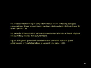 Los tesoros del Señor de Sipán comparten estancia con los restos arqueológicos 
encontrados en dos de los centros ceremoniales más importantes de Perú: Huaca de 
la Luna y Huaca Cao. 
Las piezas localizadas en estos yacimientos demuestran la intensa actividad religiosa, 
con sus mitos y rituales, de la cultura moche. 
Figuras e imágenes que evocan los ceremoniales y ofrendas humanas que se 
celebraban en el Templo Sagrado de la Luna entre los siglos I y VIII. 
36 
 