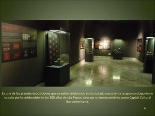 Es una de las grandes exposiciones que se están celebrando en la ciudad, que ostenta un gran protagonismo 
no solo por la celebración de los 200 años de «La Pepa», sino por su nombramiento como Capital Cultural 
4 
Iberoamericana. 
 