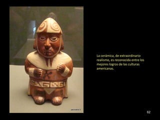 La cerámica, de extraordinario 
realismo, es reconocida entre los 
mejores logros de las culturas 
americanas. 
62 
 