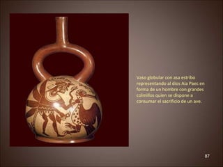 87 
Vaso globular con asa estribo 
representando al dios Aia Paec en 
forma de un hombre con grandes 
colmillos quien se dispone a 
consumar el sacrificio de un ave. 
 
