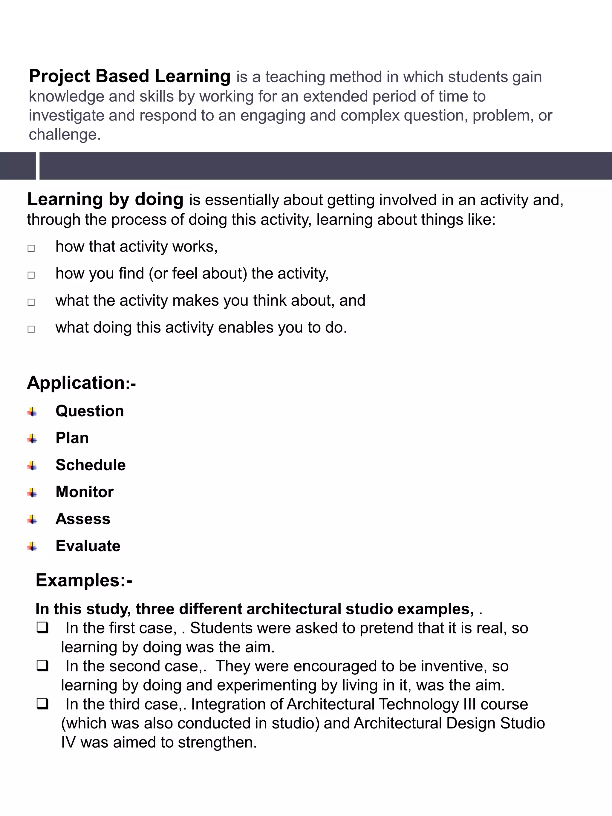 Project Based Learning is a teaching method in which students gain
knowledge and skills by working for an extended period of time to
investigate and respond to an engaging and complex question, problem, or
challenge.
Learning by doing is essentially about getting involved in an activity and,
through the process of doing this activity, learning about things like:
 how that activity works,
 how you find (or feel about) the activity,
 what the activity makes you think about, and
 what doing this activity enables you to do.
Application:-
Question
Plan
Schedule
Monitor
Assess
Evaluate
Examples:-
In this study, three different architectural studio examples, .
 In the first case, . Students were asked to pretend that it is real, so
learning by doing was the aim.
 In the second case,. They were encouraged to be inventive, so
learning by doing and experimenting by living in it, was the aim.
 In the third case,. Integration of Architectural Technology III course
(which was also conducted in studio) and Architectural Design Studio
IV was aimed to strengthen.
 