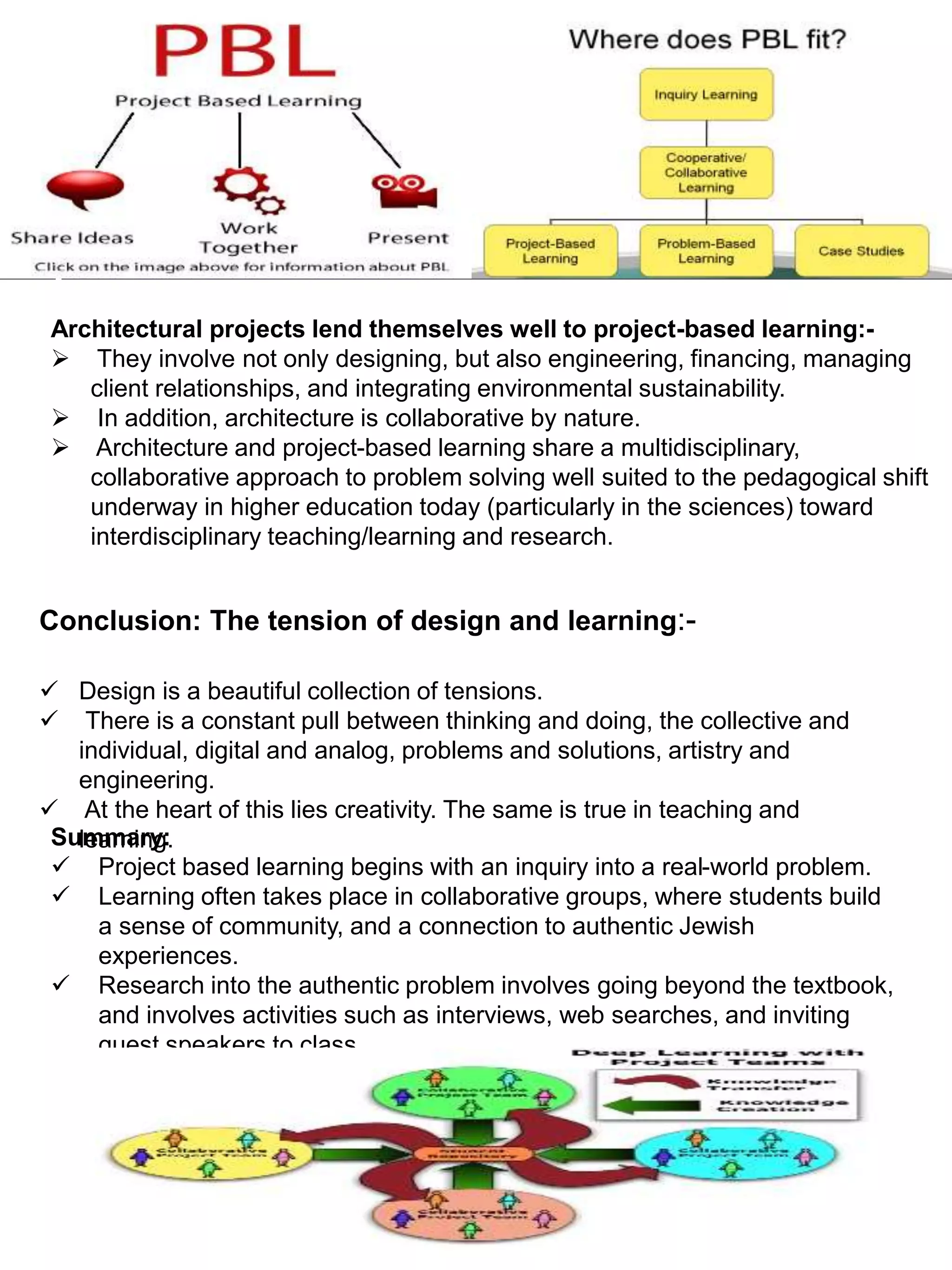 Conclusion: The tension of design and learning:-
 Design is a beautiful collection of tensions.
 There is a constant pull between thinking and doing, the collective and
individual, digital and analog, problems and solutions, artistry and
engineering.
 At the heart of this lies creativity. The same is true in teaching and
learning.
Architectural projects lend themselves well to project-based learning:-
 They involve not only designing, but also engineering, financing, managing
client relationships, and integrating environmental sustainability.
 In addition, architecture is collaborative by nature.
 Architecture and project-based learning share a multidisciplinary,
collaborative approach to problem solving well suited to the pedagogical shift
underway in higher education today (particularly in the sciences) toward
interdisciplinary teaching/learning and research.
Summary:
 Project based learning begins with an inquiry into a real-world problem.
 Learning often takes place in collaborative groups, where students build
a sense of community, and a connection to authentic Jewish
experiences.
 Research into the authentic problem involves going beyond the textbook,
and involves activities such as interviews, web searches, and inviting
guest speakers to class.
 