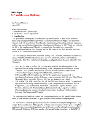 White Paper<br />SIP and the Java Platforms<br />  Print-friendly Versionby Phelim O'Doherty June 2003 Contributions from:Anders Kristensen - dynamicsoftChris Bouret - Nokia Corporation1 IntroductionThe goal of this whitepaper is to identify the key specifications to the Session Initiation Protocol (SIP) [1] defined through the Java Community Process (JCP) [2]. This document inspects each SIP specification describing the functionality, architecture, platform supported and how each specification relates to the other Java specifications to SIP. This is not a tutorial on SIP or the Java language [3] and it is assumed that the reader has a reasonable understanding of both the Java language and the SIP protocol and their potential functions within an IP Communications network. The Java language defines three platforms, namely Java 2 Platform, Standard Edition (J2SE), Java 2 Platform, Enterprise Edition (J2EE) and Java 2 Platform, Micro Edition (J2ME). Targeting the three Java platforms are three key Java Specification Requests (JSRs) for SIP. These are: JAIN SIP [4]: JSR 32 defines the JAIN SIP specification. Sun Microsystems is the specification lead along with the following expert companies and individuals: British Telecom, Cisco Systems, dynamicsoft, Ericsson, Nortel Networks, Open Cloud, Telcordia Technologies, Ranganathan Mudumbai, and Ulticom. SIP Servlet [5]: JSR 116 defines the SIP Servlet specification. dynamicsoft is specification lead along with the following expert companies, 8x8, Ericsson, IBM, Nokia Networks, Nortel Networks, Siemens AG, Sun Microsystems and Ubiquity. SIP for J2ME [6]: JSR 180 defines the SIP for J2ME specification. Nokia Corporation is specification lead along with the following expert companies and individuals: AGEA Corporation, Aplix Corporation, AromaSoft Corporation, Cingular Wireless, Cisco Systems, dynamicsoft, Anupama Hegde, Hutchinson 3G UK, Leapstone Systems, Motorola, Panasonic, Siemens AG, Sun Microsystems, Symbian, Tata Consultancy Services, Tira Wireless and Ubiquity. The substantial overlap in the experts and companies defining the SIP specifications through the JCP helps ensure consistent API specifications across the various expert groups. The collection of Java SIP specifications does not redefine or modify the SIP protocol. They simply define standardized API's specific to the Java environment, with the goal of simplified application development and application portability across different implementations of the SIP protocol. Within the JCP there are also efforts to define Java interfaces to the SIMPLE protocol [7] and a generic protocol agnostic API [8] that will layer on any presence and instant messaging protocol. These Java interfaces are covered in a separate arcticle. Additionally Java interfaces also exist for SDP [9], MGCP [10], Megaco [11] and ENUM [12]. 2 SIP specifications2.1 JAIN SIPThe JAIN SIP specification was the first SIP specification standardized through the JCP. The JAIN SIP specification is a general purpose stateless, transaction stateful and dialog stateful based Java interface to the SIP protocol. It is rich both semantically and in definition to the SIP protocol. The motivation behind JAIN SIP is to develop a standard interface to the SIP protocol that can be used independently to program SIP applications or be used by higher level programming entities and container based environments. JAIN SIP can be used in multiple ways: As an API for the J2SE platform that enables the development of stand alone user agent, proxy and registrar applications.A base SIP implementation for a SIP Servlet container that enables the development of user agent, proxy and registrar applications in a web tier based environment.A base SIP implementation for a JAIN Service Logic Execution Environment (SLEE) container that enables the development of user agent, proxy or registrar applications in an event-driven component-model business tier environment. A base SIP implementation for an Enterprise JavaBeans (EJB) container that enables the development of user agent, proxy or registrar applications in a traditional business tier environment.JAIN SIP provides a standardized interface that can be used by communications developers as a minimum to support SIP in their applications. The JAIN SIP reference implementation provides a fully functional SIP implementation that can be used by developers to communicate SIP from the Java environment. The target community for JAIN SIP is developers that are familiar with the SIP protocol and require transactional and/or dialog control over the SIP implementation. 2.1.1 Architecture overview JAIN SIP supports RFC 3261 functionality and the following SIP extensions; the INFO method (RFC 2976), Reliability of provisional responses (RFC 3262), Event Notification Framework (RFC 3265), the UPDATE method (RFC 3311), the Reason Header (RFC 3326), the Message method (RFC 3428) and the REFER method (RFC 3515) [1]. JAIN SIP standardizes the interface to the generic transactional model defined by the SIP protocol, providing access to dialog functionality from the transaction interface. The architecture is developed for the J2SE environment therefore is event based utilizing the Listener/Provider event model. The specification is asynchronous in nature using transactional identifiers to correlate messages. It defines various factory classes for creating Request and Response messages and SIP headers.  JAIN SIP defines an interface for each Header supported, which can be added to Request or Response messages respectively. These messages are passed to a Transaction to be sent onto the network, while the SipListener listens for incoming Events that encapsulate messages that may be responses to initiated dialogs or new incoming dialogs. JAIN SIP is extensible by design. It defines a generic extension header interface that can be used by applications that utilize headers that are not supported directly by JAIN SIP. The design also defines a mechanism to support future dialog creation methods in a JAIN SIP environment via the use of Java Properties. JAIN SIP can be managed statically with regards to IP addresses and router function, and dynamically specific to ports and transports. The default handling of message retransmissions in JAIN SIP is dependent on the application. Stateful proxy applications need not be concerned with retransmissions as these are handled by the JAIN SIP implemtation. Typically User Agent applications must handle retransmissions of ACK's and 2xx Responses, however JAIN SIP provides a convenience function that ensures all retransmissions are handled by the JAIN SIP implementation, reducing the complexity for applications acting as user agents. This function may also be useful if JAIN SIP is used as a base implementation for a SIP Servlet container, JAIN SLEE container or EJB container. 2.2 SIP ServletThe SIP Servlet API specification defines an environment for execution of network based SIP applications. It is implemented on application servers that support SIP and optionally also HTTP and the J2EE platform. It builds on the HTTP Servlet API [13] and like HTTP Servlet defines both an API and a file format for application packaging. SIP Servlet supports baseline SIP as defined in RFC 3261 and also supports the following SIP extensions; the Event Notification framework (RFC 3265) and the Message method (RFC 3428) for instant messaging. At the heart of SIP Servlet lies the ability of applications to perform SIP signaling, either as an endpoint (user agent) or as an non-endpoint (proxy or registrar). The API aims to allow applications complete control over SIP signaling while at the same time hiding much of the non-essential complexity of SIP, which is not relevant to application developers. The main difference between a non-application server based SIP API and an application server based SIP API is that with the latter an application server itself creates and manages resources, whereas with the former the application creates and manages resources. SIP Servlet containers manage resources like listening points, threads, transactions and dialogs, session state, and application components. 2.2.1 Architecture overview Applications can act as user agents, proxies or registrars. Proxying can be done in a transaction stateless or stateful manner. The SIP Servlet container maintains the underlying SIP transactions as well as established dialogs. There is no attempt to provide a SIP independent signaling API; the philosophy is that applications will frequently need access to SIP specific headers. SIP Servlet defines a SIP deployment descriptor that can be used for converged applications, which is very similar to the deployment descriptor defined by the HTTP Servlet API. Its most important role is to declare Servlets and to define a set of rules governing when the servlet may be invoked. Rules are essentially predicates over incoming SIP requests. If a rule matches an incoming request, the container may invoke the corresponding servlet, i.e. initial incoming requests are dispatched to servlets whose rules match the request. SIP Servlet allows multiple servlets to be invoked for the same request. The choice of application composition functionality and the choice of multiple matching rules are left to the application. However, if application composition is implemented, the specification requires the cascaded services model, which implies that applications are independent and each follow standard SIP rules. A Servlet application may contain both SIP and HTTP components (and components specific to other protocols as they are defined). Converged containers deploy both SIP and HTTP Servlets and allow state to be shared between them. SIP Servlet also includes declarative and programmatic security features along the lines of the HTTP Servlet API. State maintenance in the SIP Servlet API builds on and generalizes the session model of the HTTP Servlet API. Session objects hold application state and are automatically persisted and/or replicated by the container. The SipSession interface corresponds to SIP dialogs and plays a similar role as the HttpSession interface in HTTP Servlet as both represent point-to-point “signaling” relationships. In addition to these quot;
protocol sessionsquot;
, there is a notion of an application session which binds together multiple protocol sessions. 2.3 SIP for J2METhe SIP for J2ME API defines a SIP interface for small platforms. SIP's acceptance as the protocol of choice by the IP Multimedia Subsystem (IMS) architecture [14] within the Third Generation Partnership Project (3GPP), highlights the value of mobile devices understanding and communicating SIP. The goal of the SIP for J2ME API is to address this need. The SIP for J2ME is based on the Connected Limited Device Configuration (CLDC) [15] framework within the J2ME platform and will typically be used in conjunction with the Mobile Information Device Profile (MIDP) [16] however is not limited to this profile. 2.3.1 Architecture overviewCLDC based terminals have stringent memory requirements; therefore attention is required in the design of this specification to ensure a small memory footprint. The implementation of the SIP for J2ME API will be integrated in the mobile phone and will make the link between the terminal's native SIP implementation and the MIDP environment. As more and more small devices are supporting the J2ME platform, it is essential that any specification targeting that domain extends the Generic Connection Framework (GCF) pattern to integrate easily with that platform. This means every new SIP Connection can be obtained through the unique Connector factory. SIP for J2ME also follows the simple and lightweight structure that all the other protocol frameworks standardized in MIDP do, i.e. HttpConnection, SocketConnection. This ensures a very flat class structure that inherently simplifies usage. Similar to HttpConnection in the J2ME platform, SIP for J2ME is defined at the transaction level. This choice makes the API multipurpose and does not limit its use by including any assumptions of its intended usage, e.g. Voice over IP. As a consequence, a MIDlet that is implemented at the transaction level must handle the flow of messages. The HTTP like functionality has been extended to support the receiving of Requests that exist in SIP and HTTP e.g. blocking calls are extended with an event mechanism that allow application developers to choose the optimal programming style. For the sake of reducing the MIDlet code size some helper functions are provided to assist in the basic SIP tasks. Note that a MIDlet is free to ignore these helper functions to make previous flexibility requirements possible. Examples of helper functions include: Automatic initialization of mandatory headers in requestsCreation of pre-initialized responses and acknowledgmentsSupport for subsequent SIP dialogsSupport for automatic request refreshesLike SIP Servlet, SIP for J2ME is concentrating on building of the momentum of existing HTTP interfaces that exist in the Java platform, with the focus of application convergence and developer adoption. 3 Relationships between the SIP specificationsThe SIP APIs being standardized for the Java platform may be viewed as overlapping in functionality with regards to the type of applications that can be implemented on each specification i.e. one can build a user agent on each specification, however they differ dramatically in the developer niche they target. SIP Servlet targets web tier application developers for the J2EE platform building of the momentum of HTTP Servlet. SIP for J2ME targets mobile phone application developers for the J2ME platform building of the momentum of HTTP Connection. JAIN SIP targets application developers for the J2SE platform and business tier application developers for the J2EE platform and JAIN SLEE platform with the help of the Java Connector Architecture. Care has been taken by the expert groups to align these technologies with regards to addressing, headers, parameters and data-types to ensure a consistent programming view is presented to the developer. 3.1 JAIN SIP and SIP ServletJAIN SIP and SIP Servlet are complimentary technologies in the sense that a JAIN SIP implementation could be the standardized base SIP implementation of a SIP Servlet container. This enables different base SIP implementations to be plugged in and out of a SIP Servlet implementation. However an application could be implemented on either technology with the same effect, in that a container environment is not required for all application development. SIP servlet is a server side technology as is JAIN SIP. 3.2 JAIN SIP and SIP for J2MESIP for J2ME is a client-side technology that is fully integrated into the CLDC profile. Likewise JAIN SIP is also a client technology for the desktop. The key difference between these two technologies is that SIP for J2ME explicitly targets mobile phones, while JAIN SIP explicitly targets the desktop. Either techonology may be used for mid-size client devices depending on the device capabilities. 3.3 SIP Servlet and SIP for J2MESIP Servlet and SIP for J2ME are two distinct technologies. SIP for J2ME is a client side technology for limited devices and SIP servlet is a server side technology designed to service client side requests. 4 Possible end-to-end architecture using the SIP specificationsNetwork architectures are often unique unto themselves and network requirements often determine architecture choices. However, it is foreseen that the SIP specifications will be used as follows in end-to-end network architectures: SIP for J2ME will be implemented in mobile handsets. JAIN SIP will be implemented on PDA's, SIP phones, desktops. It may also be the base SIP implementation for a SIP Servlet container or alternatively as a resource to an enterprise application server i.e. EJB or an event driven application server i.e. JAIN SLEE .SIP Servlet will be implemented in web tier enterprise application servers, bringing the benefit of converged SIP and HTTP applications.SIP Servlet, JAIN SIP and JAIN SIP as a resource into JAIN SLEE, will co-exist in the core telecom network as the backbone for SIP network signaling and custom based SIP servers. The diagram below shows how existing SIP API's map onto the IP Multimedia Subsystem (IMS) architecture as defined by 3GPP.  Figure 1: IMS architecture and the applicability of the SIP specifications5 Considerations and LimitationsEducation of developers is important; few enterprise developers have heard of SIP and the type of applications that can be developed with it. Time needs to be spent educating and marketing SIP to the enterprise development community. Efforts must focus on establishing a unified developer community around SIP for the Java language. Today numerous specifications exist; however developers need additional resources that aid adoption of these specifications, such as sample implementations, developer tools, applications that will entrench the SIP protocol into the enterprise development environment. This is an achievable goal, which will be worked on in the future by the JCP expert groups and others leading the industry adoption of SIP. 6 The Future of SIP and the Java platforms The SIP protocol was designed with Internet thinking, which compliments the enterprise thinking of many Java developers. This commonality should help lower the barrier of convergence between the telephony and Internet worlds. The communications industry is behind the success of both SIP and the Java platforms, highlighted by the numerous SIP specifications being standardized through the JCP. The acceptance of SIP as the universal signaling language for internet communications, coupled with the acceptance of the Java language as a preferred alternative to C or C++ as a development language for communication protocols demonstrates an inherent shift in thinking. The rapid growth of the Java language and the use of SIP for communications offer a great formula for communication network architectures. The Java language has a number of features that make it very attractive for the SIP protocol. The dynamic loading features make it easy to deploy and update applications at runtime; errors can be caught and handled gracefully; the built in security framework allows containers to restrict applications in what actions they can perform. The Java platform also provides access to a large set of useful functionality, such as JDBC for database access, JNDI for directory lookups and JMF for handling streamed media. Furthermore integration of the SIP protocol with the J2EE platform ensures SIP applications can plug into backend infrastructure already in some networks today. The Java SIP standards are also important for the success of the SIP protocol. Communications protocols traditionally are standardized in text document or unified modeling language (UML) format only. This leaves scope for interpretation when realizing an API for a specific programming environment, which has been the downfall of many good protocols in the past. The Java SIP standards unify the SIP communications development community and drives SIP into the enterprise domain by providing standardized API's to the SIP protocol specific to each Java platform. When the SIP protocol gains widespread adoption, a strong case will be presented to bundle SIP functionality into the J2SE platform. Acceptance of SIP in the J2SE platform may in turn lead to SIP being adopted by both the J2EE platform and the J2ME platform (similar to HTTP) in the future. It is expected in the coming years that the J2EE platform will experience the biggest growth of SIP enabled applications; however acceptance of SIP in the J2EE platform indirectly means success for SIP in the J2SE platform. The production of SIP applications on the J2ME platform may take a little longer due to air interface bottlenecks and limited processing power on the mobile handset. 3 References[1] Request for Comments: 2976, 3261, 3262, 3265, 3311, 3326, 3428. Internet Engineering Task Force (IETF) Network Working Group, 2002. See http://www.ietf.org/rfc.html [2] Sun Microsystems, quot;
Java Community Process Program - JSR 171quot;
, 2002. See http://jcp.org/en/jsr/detail?id=171. [3] Sun Microsystems, quot;
The Java Programming Languagequot;
, 1996. See http://java.sun.com. [4] Sun Microsystems, quot;
JAIN SIP Specification - JSR 32quot;
, 2002. See http://jcp.org/en/jsr/detail?id=32. [5] dynamicsoft, Sun Microsystems, quot;
SIP Servlet Specification - JSR 116quot;
, 2002. See http://jcp.org/en/jsr/detail?id=116. [6] Nokia Corporation, Sun Microsystems, quot;
SIP for J2ME Specification - JSR 180quot;
, 2002. See http://jcp.org/en/jsr/detail?id=180. [7] Panasonic, Sun Microsystems, quot;
JAIN SIMPLE Presence Specification - JSR 164quot;
, 2002. See http://jcp.org/en/jsr/detail?id=164. Panasonic, Sun Microsystems, quot;
JAIN SIMPLE Instant Messaging Specification - JSR 165quot;
, 2002. See http://jcp.org/en/jsr/detail?id=165. [8] Panasonic, Sun Microsystems, quot;
JAIN Presence Specification - JSR 186quot;
, 2002. See http://jcp.org/en/jsr/detail?id=186. Panasonic, Sun Microsystems, quot;
JAIN Instant Messaging Specification - JSR 187quot;
, 2002. See http://jcp.org/en/jsr/detail?id=187. [9] dynamicsoft, Sun Microsystems, quot;
SDP Specification - JSR 141quot;
, 2002. See http://jcp.org/en/jsr/detail?id=141. [10] Telcordia Technologies, Sun Microsystems, quot;
JAIN MGCP Specification - JSR 23quot;
, 2001. See http://jcp.org/en/jsr/detail?id=23. [11] Hughes Software Systems, Sun Microsystems, quot;
JAIN Megaco Specification - JSR 79quot;
, 2002. See http://jcp.org/en/jsr/detail?id=79. [12] NetNumber, Sun Microsystems, quot;
JAIN ENUM Specification - JSR 161quot;
, 2002. See http://jcp.org/en/jsr/detail?id=161. [13] Sun Microsystems, quot;
Java Servlet Specification - JSR 154quot;
, 2002. See http://jcp.org/en/jsr/detail?id=154. [14] 3GPP TS 23.228: quot;
IP Multimedia Subsystem (IMS) - Stage 2quot;
 - http://www.3gpp.org. [15] Sun Microsystems, quot;
Connected Limited Device Configuration - JSR 139quot;
, 2002. See http://jcp.org/en/jsr/detail?id=139. [16] Motorola, Sun Microsystems, quot;
M obile Information Device Profile - JSR 118quot;
, 2002. See http://jcp.org/en/jsr/detail?id=118. <br />