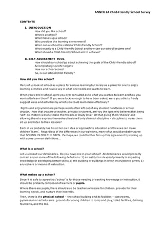 ANNEX 2A Child-Friendly School Survey
CONTENTS
I. INTRODUCTION
How did you like school?
What is a school?
What makes up a school?
Who provides the learning environment?
When can a school be called a ‘Child-friendly School’?
What exactly is a Child-friendly School and how can our school become one?
What should a Child-friendly School aim to achieve?
II.SELF-ASSESSMENT TOOL
How should our school go about achieving the goals of the Child-friendly school?
Accomplishing specific targets
How our school scored
So, is our school Child-friendly?
How did you like school?
Many of us look at school as a place for serious learning but rarely as a place for one to enjoy
learning activities and have a say in what one needs and wants to learn.
When you were in school, were you ever consulted as to what you wanted to learn and how you
wanted to learn them? If you were lucky enough to have been asked, were you able to fre ely
suggest ways and activities by which you could learn more effectively?
Rights and enjoyment are perhaps words often left out of any student handbook or school
circular. Now that you are a teacher, principal or parent, are you the type who believes that being
‘soft’ on children will only make them learn or study less? Or that giving them ‘choices’ and
allowing them to express themselves freely will only diminish discipline – discipline to make them
sit up and listen to their lessons?
Each of us probably has his or her own idea or approach to education and how we can make
children ‘learn’. Regardless of the differences in our opinions, many of us would probably agree
that SCHOOL IS FOR CHILDREN. Perhaps, we could further firm up this agreement by coming up
with some common definitions...
What is a school?
Let us consult our dictionaries. Do you have one in your school? All dictionaries would probably
contain any or some of the following definitions: 1) an institution devoted primarily to imparting
knowledge or developing certain skills; 2) the building or buildings in which instruction is given; 3)
any sphere or means of instruction.
What makes up a school?
Since it is safe to agree that ‘school’ is for those needing or seeking knowledge or instruction, it
should be primarily composed of learners or pupils.
Where there are pupils, there should also be teachers who care for children, provide for their
learning needs, and nurture their interests.
Then, there is the physical school – the school building and its facilities – classrooms,
gymnasium or activity area, grounds for young children to romp and play, toilet facilities, drinking
fountains, and the like.
 