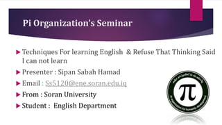 Pi Organization’s Seminar
 Techniques For learning English & Refuse That Thinking Said
I can not learn
 Presenter : Sipan Sabah Hamad
 Email : Ss5120@ene.soran.edu.iq
 From : Soran University
 Student : English Department
 