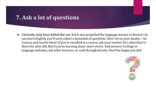 7. Ask a lot of questions
 Curiosity may have killed the cat, but it also propelled the language learner to fluency! As
you learn English, you’ll soon collect a mountain of questions. Don’t sit on your doubts – be
curious and resolve them! If you’re enrolled in a course, ask your teacher (it’s what they’re
there for, after all). But if you’re learning alone, don’t worry: find answers in blogs or
language websites, ask other learners, or read through forums. You’ll be happy you did!
 