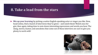 8. Take a lead from the stars
 Mix up your learning by picking a native English-speaking actor or singer you like. Now,
head online, find a bunch of interviews they’ve given – and watch them! Watch once for
gist, then again, taking time to note down interesting expressions and words you hear. The
slang, stories, humor, and anecdotes that come out of these interview are sure to give you
plenty to work with!
 