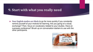9. Start with what you really need
 Your English studies are likely to go far more quickly if you constantly
remind yourself of your motives for learning. Are you going on a study
exchange? Then, focus on vocabulary related to your studies. Have an
overseas conference? Brush up on conversation starters to use with the
other participants
 