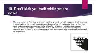10. Don’t kick yourself while you’re
down
 When you start to feel like you’re not making ground – which happens to all learners
at some point – don’t say, “I don’t speak English,” or “I’ll never get this.” In fact, ban
those phrases from your vocabulary! They only blur your understanding of the
progress you’re making and convince you that your dreams of speaking English well
are impossible.
 