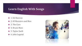 Learn English With Songs
 1. Ed Sheeran
 2. Of Monsters and Men
 3. The Cure
 4. Bruno Mars
 5. Taylor Swift
 6. John Legend
 