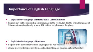 Importance of English Language
 1. English is the Language of International Communication
 English may not be the most spoken language in the world, but it is the official language of
53 countries and spoken by around 400 million people across the globe.
 2. English is the Language of Business
 English is the dominant business language and it has become
 almost a necessity for people to speak English if they are to enter a global Workface.
 