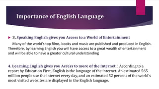 Importance of English Language
 3. Speaking English gives you Access to a World of Entertainment
Many of the world’s top films, books and music are published and produced in English.
Therefore, by learning English you will have access to a great wealth of entertainment
and will be able to have a greater cultural understanding
4. Learning English gives you Access to more of the Internet : According to a
report by Education First, English is the language of the internet. An estimated 565
million people use the internet every day, and an estimated 52 percent of the world’s
most visited websites are displayed in the English language.
 