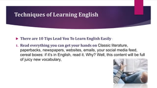 Techniques of Learning English
 There are 10 Tips Lead You To Learn English Easily :
1. Read everything you can get your hands on Classic literature,
paperbacks, newspapers, websites, emails, your social media feed,
cereal boxes: if it’s in English, read it. Why? Well, this content will be full
of juicy new vocabulary,
 
