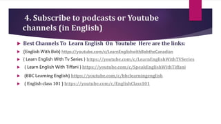4. Subscribe to podcasts or Youtube
channels (in English)
 Best Channels To Learn English On Youtube Here are the links:
 {English With Bob} https://youtube.com/c/LearnEnglishwithBobtheCanadian
 { Learn English With Tv Series } https://youtube.com/c/LearnEnglishWithTVSeries
 { Learn English With Tiffani } https://youtube.com/c/SpeakEnglishWithTiffani
 {BBC Learning English} https://youtube.com/c/bbclearningenglish
 { English class 101 } https://youtube.com/c/EnglishClass101
 