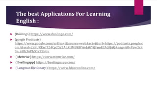 The best Applications For Learning
English :
 {Doulingo} https://www.duolingo.com/
 {google Prodcasts}
https://www.google.com/url?sa=t&source=web&rct=j&url=https://podcasts.google.c
om/&ved=2ahUKEwi724Cp25z2AhXtIMUKHWeJAGYQFnoECAQQAQ&usg=AOvVaw3xk
0n_aBfc36Pk51cZ9hGu
 { Memrise } https://www.memrise.com/
 { Beellingapp} https://beelinguapp.com/
 { Longman Dictionary } https://www.ldoceonline.com/
 