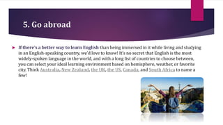 5. Go abroad
 If there’s a better way to learn English than being immersed in it while living and studying
in an English-speaking country, we’d love to know! It’s no secret that English is the most
widely-spoken language in the world, and with a long list of countries to choose between,
you can select your ideal learning environment based on hemisphere, weather, or favorite
city. Think Australia, New Zealand, the UK, the US, Canada, and South Africa to name a
few!
 