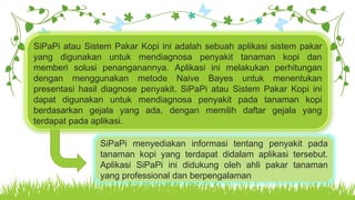 Your Text HereSiPaPi atau Sistem Pakar Kopi ini adalah sebuah aplikasi sistem pakar
yang digunakan untuk mendiagnosa penyakit tanaman kopi dan
memberi solusi penanganannya. Aplikasi ini melakukan perhitungan
dengan menggunakan metode Naive Bayes untuk menentukan
presentasi hasil diagnose penyakit. SiPaPi atau Sistem Pakar Kopi ini
dapat digunakan untuk mendiagnosa penyakit pada tanaman kopi
berdasarkan gejala yang ada, dengan memilih daftar gejala yang
terdapat pada aplikasi.
SiPaPi menyediakan informasi tentang penyakit pada
tanaman kopi yang terdapat didalam aplikasi tersebut.
Aplikasi SiPaPi ini didukung oleh ahli pakar tanaman
yang professional dan berpengalaman
 