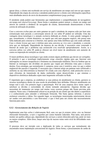 apesar disso, o cliente está recebendo um serviço de atendimento em tempo real sem ter que esperar.
Dependendo das etapas da conversa o atendente poderá prover o cliente com informações específicas
mais detalhadas através do envio de documentos complementares (page pushing).

O atendente ainda poderá usar ferramentas que implementem o compartilhamento de navegadores
em tempo real (shared browsing). Desta forma o atendente poderá instruir o cliente em tempo real
através do controle a distância do navegador do cliente, demonstrando dinamicamente a forma
correta de utilização do produto.

Caso a conversa evolua para um outro patamar no qual o atendente da empresa ache por bem uma
comunicação mais pessoal, a conversação através de voz sobre IP poderá ser utilizada. Uma das
vantagens dessa tecnologia é a atenção exclusiva dedicada ao cliente. A outra grande vantagem é
que, normalmente, o cliente doméstico, ou aquele que está num pequeno negócio, não possui uma
linha dedicada para conectar-se à Internet, mas apenas uma linha telefônica que está sendo utilizada.
Caso o cliente tivesse que usar o telefone para uma conversa ao vivo com o atendente, a conexão
teria que ser desligada. Dependendo da natureza da sua dúvida, é necessário estar conectado à
Internet de modo que o problema seja esclarecido e/ou resolvido apropriadamente. Assim, se a
conversa utiliza voz sobre IP, pode-se oferecer um nível maior de atendimento sem aumento de
custos ou imposição de restrições ao cliente.

O maior problema dessa tecnologia é que ainda existem alguns problemas que devem ser corrigidos.
O primeiro é que a tecnologia implicitamente exige conexões rápidas para que funcione sem
interrupções ou atrasos insuportáveis e limitantes na comunicação telefônica. Deve-se lembrar que na
Internet as mensagens são divididas em pacotes que viajam por diferentes rotas para o mesmo
destino. Essa estratégia, que normalmente é vantajosa, nesse caso é restritiva, uma vez que a ordem
seqüencial dos pacotes é requerida. É necessário que a Internet atinja um patamar mais sofisticado e
uniforme na sua infra-estrutura (a Internet2 foi criada com esse objetivo), onde protocolos novos e
mais eficientes de transmissão de dados multimídia sejam desenvolvidos e que sistemas e
dispositivos eletrônicos dedicados sejam mais largamente utilizados na Rede.

É importante que a empresa, ao estabelecer as suas práticas de atendimento ao cliente, gerencie os
recursos tecnológicos dentro de uma escala de prioridades bem definidas. Oferecer atendimento em
tempo real é caro. Em primeiro lugar a apresentação Web de uma empresa deve tentar suprir e
satisfazer as dúvidas e curiosidades do cliente tentando antecipá-las. Algumas dúvidas que
necessitam de tratamento em tempo real muitas vezes ocorrem porque não foram previstas pela
empresa. Nesse caso, é fundamental colocar-se na posição de um cliente que não detém a experiência
e o conhecimento para entender a informação fornecida. Não basta apenas informar, é preciso
esclarecer conceitos e idéias. Em segundo lugar, as tecnologias mencionadas anteriormente devem
ser usadas com parcimônia e com bom-senso: o que é bom para um cliente não necessariamente
funciona para outro.


I.3.2 – Gerenciamento das Relações de Negócio

Implementar uma loja online é relativamente fácil, uma vez que já existem vários sites na Internet
oferecendo ferramentas, scripts e sugestões por custos bastante reduzidos. Para tanto, será preciso
montar um quebra cabeças que, dependendo dos serviços a serem oferecidos pela loja, pode ser mais
ou menos complexo. Além disso, lançar uma loja de sucesso reúne outro nível de dificuldades mais
específicas.

O processo deve ser iniciado com a duplicação de todos os serviços que normalmente são
encontrados numa implantação convencional do negócio. Desta forma, o processamento de cartão de

                                                 9
 