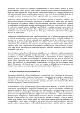 interessante, mas necessita de constante acompanhamento de índices sobre o número de visitas
encaminhadas do site do parceiro, especificando quantas se transformaram em vendas efetivas. É
obvio que, para nenhuma das partes, interessa o aumento de tráfego sem o aumento de lucro, com
toda a complexidade técnica necessária para se garantir bons níveis de acessibilidade. Este tipo de
associação comercial de natureza simbiótica é importante e útil para o sucesso do negócio.

Syndication consiste na técnica pela qual sites conectados passam a alimentar o conteúdo dos
provedores de conteúdo. Por exemplo, um provedor de informações de grande porte, que trabalha
com informação em termos de grande escala, pode não estar interessado em dedicar-se a assuntos
especializados e específicos que atendem a uma parcela de clientes não muito grande. Ao utilizar-se
de syndication, ele pode oferecer qualidade, especificidade e variedade, sem arcar com os custos da
manutenção de temas não populares. Para o pequeno provedor de informação ele pode suprir
informações com conteúdo de qualidade em áreas que, normalmente, não seriam tratadas pelo
provedor de grande porte.

Por exemplo, um jornal de grande porte muito provavelmente não vê interesse de manter uma sessão,
na parte de esporte, sobre o jogo de cricket, o qual, praticamente, não é conhecido no Brasil. No
entanto, com o intuito de oferecer variedade com qualidade através de syndication, um jornal
especializado para aficionados pode fornecer as matérias sobre o assunto numa base regular.
Similarmente, um jornal local, que não possa enviar fotógrafos para cobrir eventos internacionais
esportivos, pode obter fotografias de um provedor de informação com fotos atualizadas, as quais o
jornal pode utilizar para ilustrar sua matéria de qualidade, mantendo um enfoque específico para a
comunidade a que serve.

Network Afiliation e Syndication são técnicas utilizadas para se estabelecer e implementar parcerias
de sucesso, cujos benefícios gerados são aproveitados por todos os envolvidos. Se forem levados em
consideração os custos com empresas especializadas na determinação de novos segmentos de
mercado, pode-se facilmente ver as vantagens de estabelecer-se uma boa rede de afiliações. Da
mesma forma, syndication ajuda na formação e detecção de novos produtos, ao agregar valores
através da confluência de especialidades (conhecimentos específicos que determinados grupos
detêm). Novamente, vale lembrar que o custo em pesquisa e definição de novos produtos que
atendam às expectativas do mercado (que são sempre mutáveis) não é desprezível.


I.3.4 – Gerenciamento do Processo de Cobrança

O processo tradicional de cobrança é ineficiente e caro, existindo assim a tendência de administrar a
cobrança de maneira total e integrada. Este processo é chamado de apresentação e pagamento de
contas (ou seja, electronic bill presentment and payment - EBPP). O modo de gerenciá-lo deve
prever que os clientes possam revisar os extratos em tempo real; entre outras funcionalidades, devem
permitir-lhes transferir fundos instantaneamente.

O gerenciamento efetivo do processo de cobrança vale mais a pena para os grandes cobradores:
empresas de telecomunicações, instituições financeiras, etc., uma vez que existem cuidados com
segurança que não são fáceis e nem baratos de serem implementados e acompanhados. Assim sendo,
devido ao nível de complexidade envolvido, uma das estratégias é utilizar-se de serviços de
provedores que disponibilizam aplicações (Application Service Provider - ASP) especializadas e
preparadas para acompanhar e controlar todas as fases do processo de cobrança. Muitas vezes o
processo é gerenciado por um centro especializado no processo de cobrança. Assim a empresa
usuária desse sistema precisa apenas incluir nas suas páginas algumas diretivas específicas, que
encaminharão o cliente para o provedor do serviço de cobrança, o qual saberá como lidar com
questões relativas as autenticações, confirmação de dados comerciais e questões relativas à segurança

                                                 11
 