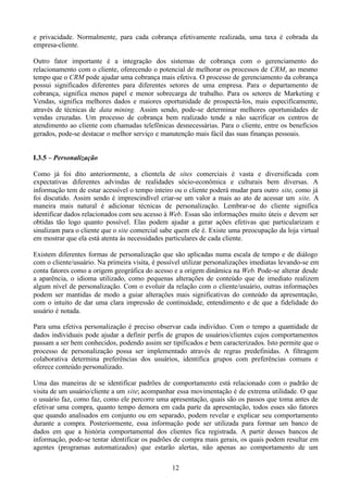 e privacidade. Normalmente, para cada cobrança efetivamente realizada, uma taxa é cobrada da
empresa-cliente.

Outro fator importante é a integração dos sistemas de cobrança com o gerenciamento do
relacionamento com o cliente, oferecendo o potencial de melhorar os processos de CRM, ao mesmo
tempo que o CRM pode ajudar uma cobrança mais efetiva. O processo de gerenciamento da cobrança
possui significados diferentes para diferentes setores de uma empresa. Para o departamento de
cobrança, significa menos papel e menor sobrecarga de trabalho. Para os setores de Marketing e
Vendas, significa melhores dados e maiores oportunidade de prospectá-los, mais especificamente,
através de técnicas de data mining. Assim sendo, pode-se determinar melhores oportunidades de
vendas cruzadas. Um processo de cobrança bem realizado tende a não sacrificar os centros de
atendimento ao cliente com chamadas telefônicas desnecessárias. Para o cliente, entre os benefícios
gerados, pode-se destacar o melhor serviço e manutenção mais fácil das suas finanças pessoais.


I.3.5 – Personalização

Como já foi dito anteriormente, a clientela de sites comerciais é vasta e diversificada com
expectativas diferentes advindas de realidades sócio-econômica e culturais bem diversas. A
informação tem de estar acessível o tempo inteiro ou o cliente poderá mudar para outro site, como já
foi discutido. Assim sendo é imprescindível criar-se um valor a mais ao ato de acessar um site. A
maneira mais natural é adicionar técnicas de personalização. Lembrar-se do cliente significa
identificar dados relacionados com seu acesso à Web. Essas são informações muito úteis e devem ser
obtidas tão logo quanto possível. Elas podem ajudar a gerar ações efetivas que particularizam e
sinalizam para o cliente que o site comercial sabe quem ele é. Existe uma preocupação da loja virtual
em mostrar que ela está atenta às necessidades particulares de cada cliente.

Existem diferentes formas de personalização que são aplicadas numa escala de tempo e de diálogo
com o cliente/usuário. Na primeira visita, é possível utilizar personalizações imediatas levando-se em
conta fatores como a origem geográfica do acesso e a origem dinâmica na Web. Pode-se alterar desde
a aparência, o idioma utilizado, como pequenas alterações de conteúdo que de imediato realizem
algum nível de personalização. Com o evoluir da relação com o cliente/usuário, outras informações
podem ser mantidas de modo a guiar alterações mais significativas do conteúdo da apresentação,
com o intuito de dar uma clara impressão de continuidade, entendimento e de que a fidelidade do
usuário é notada.

Para uma efetiva personalização é preciso observar cada indivíduo. Com o tempo a quantidade de
dados individuais pode ajudar a definir perfis de grupos de usuários/clientes cujos comportamentos
passam a ser bem conhecidos, podendo assim ser tipificados e bem caracterizados. Isto permite que o
processo de personalização possa ser implementado através de regras predefinidas. A filtragem
colaborativa determina preferências dos usuários, identifica grupos com preferências comuns e
oferece conteúdo personalizado.

Uma das maneiras de se identificar padrões de comportamento está relacionado com o padrão de
visita de um usuário/cliente a um site; acompanhar essa movimentação é de extrema utilidade. O que
o usuário faz, como faz, como ele percorre uma apresentação, quais são os passos que toma antes de
efetivar uma compra, quanto tempo demora em cada parte da apresentação, todos esses são fatores
que quando analisados em conjunto ou em separado, podem revelar e explicar seu comportamento
durante a compra. Posteriormente, essa informação pode ser utilizada para formar um banco de
dados em que a história comportamental dos clientes fica registrada. A partir desses bancos de
informação, pode-se tentar identificar os padrões de compra mais gerais, os quais podem resultar em
agentes (programas automatizados) que estarão alertas, não apenas ao comportamento de um

                                                 12
 