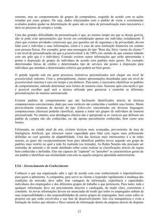somente, mas ao comportamento de grupos de compradores, reagindo de acordo com as ações
tomadas por esses grupos. Ou seja, dados relacionados com o padrão de visita e corretamente
avaliados podem ajudar na determinação de quais são os tipos de personalização mais necessários e
úteis no processo de compra e venda.

Uma das grandes dificuldades da personalização é que, ao mesmo tempo em que se deseja gerá-la,
não se pode criar apresentações que levem em consideração apenas um indivíduo isoladamente. É
claro que existem atividades comerciais que, por questões até de segurança e de privacidade, devem
lidar com o indivíduo e suas informações, como é o caso de uma instituição financeira em contato
com pessoas físicas. Por exemplo: gerar uma mensagem do tipo "Bom dia, Sr(a) <nome do cliente>"
é um nível de personalização em que a granularidade é de 100% (no sentido de que estamos lidando
com um grão que é o indivíduo). Contudo existem outras informações que serão apresentadas e
postas à disposição de grupos de indivíduos de acordo com padrões mais gerais. Por exemplo:
determinadas faixas de crédito e determinados tipo de serviços são postos à disposição para
indivíduos que atendam a determinados critérios que podem ser bem gerais.

O grande segredo está em gerar processos interativos personalizados sem chegar um nível de
granularidade máximo. Criar e, principalmente, manter apresentações desenhadas para um nível de
granularidade máxima é caro em tempo e em dinheiro. Para tanto, é necessário identificar os padrões
de comportamento, sabendo determinar seus limites de maneira clara. Somente após esta tarefa é que
é possível escolher qual será a técnica utilizada para gerenciar e controlar as diferentes
personalizações de maneira automatizada.

Existem padrões de comportamento que são facilmente identificados através de técnicas
computacionais convencionais, dado que suas variáveis são conhecidas e também seus limites. Muito
provavelmente estruturas de decisão do tipo if-then-else (encontradas em diversas linguagens
computacionais clássicas) poderão classificar, separar e tratar tais grupos de indivíduos de maneira
personalizada. No entanto, essa abordagem clássica não é apropriada se as variáveis que definem um
padrão de compra não são conhecidas, ou são apenas parcialmente conhecidas, bem como seus
limites.

Felizmente, no estado atual da arte, existem técnicas mais avançadas, provenientes da área de
Inteligência Artificial, que oferecem maior capacidade para lidar com regras mais pobremente
definidas ou com questões de adaptabilidade. Uma das técnicas mais interessantes é a de redes
neurais, as quais são excepcionalmente boas para identificar padrões novos segundo um grupo de
padrões mais restrito no qual a rede foi instruída (ou treinada). As Redes Neurais não precisam ser
instruídas de antemão e de modo detalhado sobre como realizar as classificações através de regras
bem conhecidas e definidas. Elas são capazes de "capturar" ou "perceber" as características gerais de
um padrão e identificar sua similaridade com esta ou aquela categoria aprendida anteriormente.


I.3.6 – Gerenciamento do Conhecimento

Conhecer o que sua organização sabe e agir de acordo com esse conhecimento é importantíssimo
para quem a administra. A companhia, para servir ao cliente e responder rapidamente à mudança das
condições do mercado, deve saber tirar vantagem da informação, experiência e capacidades
individuais dos empregados e dos diferentes grupos de trabalho a que pertencem. Para tanto, toda e
qualquer informação deve ser precisamente descrita e catalogada, de modo claro, consistente e
constante. As novas informações devem ser anunciadas de modo que todos os empregados saibam de
suas responsabilidades e das responsabilidades de outros grupos de empregados, bem como sobre os
projetos em que estão envolvidos e sua fase de desenvolvimento. Isto cria transparência e evita a
formação de nichos que alteram o fluxo natural da informação dentro da empresa através de disputas

                                                 13
 