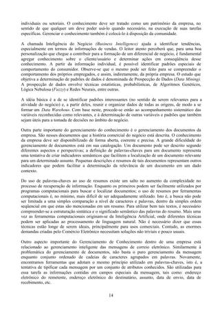 individuais ou setoriais. O conhecimento deve ser tratado como um patrimônio da empresa, no
sentido de que qualquer um deve poder usá-lo quando necessário, na execução de suas tarefas
específicas. Gerenciar o conhecimento também é colocá-lo à disposição da comunidade.

A chamada Inteligência do Negócio (Business Intelligence) ajuda a identificar tendências,
especialmente em termos de informações de vendas. O leitor atento perceberá que, para uma boa
personalização que chegue a contribuir para a formação de um diferencial de negócio, é fundamental
agregar conhecimento sobre o cliente/usuário e determinar ações em conseqüência desse
conhecimento. A partir da informação individual, é possível identificar padrões especiais de
comportamento do consumidor. Observe-se que o mesmo pode ser feito para se compreender o
comportamento dos próprios empregados, e assim, indiretamente, da própria empresa. O estudo que
objetiva a determinação de padrões de dados é denominada de Prospecção de Dados (Data Mining).
A prospecção de dados envolve técnicas estatísticas, probabilísticas, de Algoritmos Genéticos,
Lógica Nebulosa (Fuzzy) e Redes Neurais, entre outras.

A idéia básica é a de se identificar padrões interessantes (no sentido de serem relevantes para a
atividade do negócio) e, a partir deles, reunir e organizar dados de todas as origens, de modo a se
formar um Data Warehous. Com base neste, procede-se então ao acompanhamento sistemático das
variáveis reconhecidas como relevantes, e à determinação de outras variáveis e padrões que também
sejam úteis para a tomada de decisões no âmbito do negócio.

Outra parte importante do gerenciamento do conhecimento é o gerenciamento dos documentos da
empresa. São nesses documentos que a história comercial do negócio está descrita. O conhecimento
da empresa deve ser disponibilizado de forma aberta, coerente e precisa. A grande dificuldade do
gerenciamento de documentos está em sua catalogação. Um documento pode ser descrito segundo
diferentes aspectos e perspectivas; a definição de palavras-chaves para um documento representa
uma tentativa de criar indicadores semânticos que facilitem a localização de um documento relevante
para um determinado assunto. Pequenas descrições e resumos de tais documentos representam outros
indicadores que podem facilitar a determinação da relevância de um documento em um dado
contexto.

Do uso de palavras-chaves ao uso de resumos existe um salto no aumento da complexidade no
processo de recuperação de informação. Enquanto os primeiros podem ser facilmente utilizados por
programas computacionais para buscar e localizar documentos; o uso de resumos por ferramentas
computacionais é, no mínimo, mais difícil de ser adequadamente utilizado. Isto é, a busca não pode
ser limitada a uma simples comparação a nível de caracteres e palavras, dentro da simples ordem
seqüencial em que estas são mencionadas em um resumo. Para utilizar bem tais textos, é necessário
compreender-se a estruturação sintática e o significado semântico das palavras do resumo. Mais uma
vez as ferramentas computacionais originam-se da Inteligência Artificial, onde diferentes técnicas
podem ser aplicadas ao processamento de linguagem natural. Não é necessário dizer que essas
técnicas estão longe de serem ideais, principalmente para usos comerciais. Contudo, as enormes
demandas criadas pelo Comércio Eletrônico necessitam soluções não triviais e pouco usuais.

Outro aspecto importante do Gerenciamento de Conhecimento dentro de uma empresa está
relacionado ao gerenciamento inteligente das mensagens de correio eletrônico. Similarmente à
problemática do gerenciamento de documentos, não basta o puro gerenciamento da mensagem
enquanto conjunto ordenado de cadeias de caracteres agrupados em palavras. Novamente,
encontramos ferramentas que adotam o mesmo princípio utilizado em palavras-chaves, isto é, a
tentativa de tipificar cada mensagem por um conjunto de atributos conhecidos. São utilizadas para
essa tarefa as informações contidas em campos especiais da mensagem, tais como: endereço
eletrônico do remetente, endereço eletrônico do destinatário, assunto, data de envio, data de
recebimento, etc.

                                                14
 