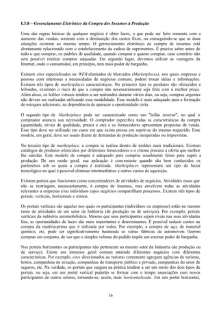 I.3.8 – Gerenciamento Eletrônico da Compra dos Insumos à Produção

Uma das regras básicas de qualquer negócio é obter lucro, o que pode ser feito somente com o
aumento das vendas, somente com a diminuição dos custos fixos, ou conseguindo-se que as duas
situações ocorram ao mesmo tempo. O gerenciamento eletrônico da compra de insumos está
diretamente relacionado com o estabelecimento da cadeia de suprimentos. É preciso saber antes de
tudo o que comprar, os padrões de qualidade, quando comprar e quanto comprar, caso contrário não
será possível realizar compras adquadas. Em segundo lugar, devemos utilizar as vantagens da
Internet, onde o consumidor, em princípio, tem mais poder de barganha.

Existem sites especializados na WEB chamados de Mercados (Marketplaces), nos quais empresas e
pessoas com interesses e necessidades de negócios comuns, podem trocar idéias e informações.
Existem três tipos de marketplaces característicos. No primeiro tipo os produtos são oferecidos e
leiloados, existindo o risco de que a compra não necessariamente seja feita com o melhor preço.
Além disso, os leilões virtuais tendem a ser realizados durante vários dias, ou seja, compras urgentes
não devem ser realizadas utilizando essa modalidade. Esse modelo é mais adequado para a formação
de estoques adicionais, na dependência de aparecer a oportunidade certa.

O segundo tipo de Marketplace pode ser caracterizado como um "leilão reverso", no qual o
comprador anuncia sua necessidade. O comprador especifica todas as características da compra
(quantidade, níveis de qualidade, prazos e etc) e os fornecedores apresentam propostas de venda.
Esse tipo deve ser utilizado em casos em que exista pressa em suprir-se do insumo requerido. Esse
modelo, em geral, deve ser usado diante de demandas de produção inesperadas ou imprevistas.

No terceiro tipo de marketplace, a compra se realiza dentro de moldes mais tradicionais. Existem
catálogos de produtos oferecidos por diferentes fornecedores e o cliente procura a oferta que melhor
lhe satisfaz. Este modelo de compra é adequado para compras usualmente feitas para suprir a
produção. De um modo geral, sua aplicação é conveniente quando são bem conhecidos os
parâmetros sob os quais a compra é realizada. Marketplaces representam um tipo de bazar
tecnológico no qual é possível eliminar intermediários e outros custos de aquisição.

Existem portais que funcionam como concentradores de atividades de negócios. Atividades essas que
não se restringem, necessariamente, à compra de insumos, mas envolvem todas as atividades
relevantes a empresas e/ou indivíduos cujos negócios compartilham processos. Existem três tipos de
portais: verticais, horizontais e mistos.

Os portais verticais são aqueles nos quais os participantes (indivíduos ou empresas) estão no mesmo
ramo de atividades de um setor da Indústria (de produção ou de serviços). Por exemplo, portais
verticais da indústria automobilística. Mesmo que seus participantes sejam rivais nas suas atividades
fins, as oportunidades de lucro são mais importantes e determinantes. É possível reduzir custos na
compra da matéria-prima que é utilizada por todos. Por exemplo, a compra de aço, de material
químico, etc, pode ser significativamente barateada se várias fábricas de automóveis fizerem
compras em conjunto, de vez que o simples volume do pedido impõe um enorme poder de barganha.

Nos portais horizontais os participantes não pertencem ao mesmo setor da Indústria (de produção ou
de serviço). Existe um interesse geral comum atraindo diferentes negócios com diferentes
características. Por exemplo, sites direcionados ao turismo certamente agregam agências de turismo,
hotéis, companhias de aviação, companhias de transporte público e privado, companhias do setor de
seguros, etc. Na verdade, os portais que surgem na prática tendem a ser um misto dos dois tipos de
portais, ou seja, em um portal vertical poderão se formar com o tempo associações com novos
participantes de outros setores, tornando-se, assim, mais horizontalizado. Em um portal horizontal,



                                                 16
 