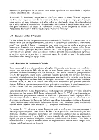 determinados participantes de um mesmo setor podem aprofundar suas necessidades e objetivos
comuns, tornando-se mais verticalizado.

A automação do processo de compra pode ser beneficiada através do uso de filtros de compra que
são definidos por regras de aquisição pré-estabelecidas. Fatores como quem compra, quando compra,
o que compra, sob quais limitações e restrições, podem ser estabelecidos nesses filtros, fazendo com
que a compra possa ser automatizada e integrada com fornecedores. O gerenciamento da compra é
uma parte constitutiva da cadeia de suprimento, podendo, assim, integrar-se ao sistema de
Planejamento dos Recursos de Negócio (Enterprise Resources Planning).


I.3.9 – Pequenos Centros de Negócios

Um dos maiores desafios das pequenas empresas no Comércio Eletrônico é: como se tornar ou se
manter virtual, com um orçamento restrito, utilizando-se de tecnologias complexas e, normalmente,
caras? Uma solução é buscar a cooperação com outras empresas de modo a conseguir um
barateamento dos custos com o aumento da escala dos pedidos. Empresas pequenas podem formar
redes de afiliação, participar de portais verticais, etc. Assim os pequenos centros de negócios
oferecem serviços que são a união dos serviços prestados por cada negócio participante, agrupando
os melhores serviços em um único e conveniente ponto de entrada, no qual o fornecimento de
conteúdo correlato ao negócio agrega valores.


I.3.10 – Integração das Aplicações do Negócio

Outra preocupação é com a integração das aplicações utilizadas, de modo que se possa consolidar e
integrar uma apresentação Web, não só com os seus diversos componentes, mas com outros
aplicativos utilizados numa corporação e/ou instituição. Desta forma a equipe de planejamento de
websites deve preocupar-se em utilizar tecnologias e padrões para lidar com os vários aspectos da
integração, principalmente na área de comunicação entre as aplicações. Por exemplo: o uso de XML
como formato para intercâmbio de dados, de Enterprise Java Beans como arquitetura de servidores,
o uso de CORBA, DCOM e WEB Services como métodos de programação para processar chamadas,
sistemas de filas de mensagens para permitir que sistemas se comuniquem de maneira assíncrona, e
monitores transacionais para garantir que as operações sejam completadas corretamente.

É importante saber que o grau de complexidade e sofisticação das ferramentas envolvidas aumentou
dramaticamente. Por volta de 1993, houve a disseminação do uso do HTML como ferramenta que
gera documentos que podem ser acessados em servidores. E por volta de 1995 a linguagem HTML
introduziu mecanicismos de definição, controle e envio de informações para servidores (que as re-
direcionam para Sistemas de Bancos de Dados) e recepção de informações extraídas de Bancos de
Dados (confirmação de cadastramento, informações em geral, e etc), através do uso de tecnologia de
acesso a Bancos de Dados como a interface CGI e programas escritos em Perl.

Em meados de 1997, iniciou-se o uso de linguagens script e applets para processar transações e
definir aplicações integradas. Entre os anos de 1998 e 2000, passou-se a utilizar modelagens mais
dinâmicas, permitindo a integração dos sistemas com componentes adaptativos (uso de redes neurais,
algoritmos genéticos, etc.). A partir de 2001, vem-se lançando mão mais freqüentemente de agentes
digitais que, por sua natureza "inteligente", aumentam a flexibilidade dos sistemas. Desta forma, a
responsabilidade da equipe de desenvolvimento de integrar sistemas é tarefa de alta complexidade,
exigindo métodos abrangentes e rigorosos.




                                                17
 