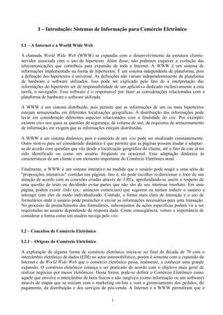 I – Introdução: Sistemas de Informação para Comércio Eletrônico


I.1 – A Internet e a World Wide Web

A chamada World Wide Web (WWW) se expandiu com o desenvolvimento da estrutura cliente-
servidor associada com o uso de hipertexto. Além disso, não podemos esquecer a evolução das
telecomunicações que contribuiu para expansão de toda a Internet. A WWW é um sistema de
informações implementado na forma de hipertextos. É um sistema independente de plataforma, pois
a definição dos hipertextos é universal. As definições não variam independentemente da plataforma
de hardware e software utilizados. Isso pode ser explicado pelo fato de a interpretação das
informações do hipertexto ser de responsabilidade de um aplicativo dedicado exclusivamente a esta
tarefa, o navegador. Esse software é o responsável por fazer as considerações relacionadas com a
plataforma de hardware e software utilizada.

A WWW é um sistema distribuído, pois permite que as informações de um ou mais hipertextos
estejam armazenadas em diferentes localizações geográficas. A distribuição das informações pode
levar em consideração diferentes aspectos relacionados com a finalidade do site. Por exemplo:
existem sites nos quais as questões de segurança, de volume de uso, de requisitos de armazenamento
de informação, etc exigem que as informações estejam distribuídas.

A WWW é um sistema dinâmico, pois o conteúdo de um site pode ser atualizado constantemente.
Outro motivo para ser considerado dinâmico é que permite que as páginas possam mudar e adaptar-
se de acordo com questões que vão desde a localização geográfica do cliente, até o fato de este já ter
sido identificado ou como um usuário freqüente ou ocasional. Essa adaptação dinâmica às
características de um cliente é um elemento importante do Comércio Eletrônico atual.

Finalmente, a WWW é um sistema interativo na medida que o usuário pode reagir a uma série de
"proposições interativas" contidas nas páginas. Isto é, ele pode escolher re-direcionar o foco de sua
atenção de acordo com as conexões criadas através de URLs, aprofundando-se assim a respeito de
uma questão do texto ou decidindo evitar partes que não são do seu interesse imediato. Em uma
página, podem existir links (ex.: anúncios comerciais) que sugerem ou tentam induzir o usuário a
interagir com eles de modo individualizado. Contudo, a forma mais clara de interação é o uso de
formulários onde o usuário pode preencher e enviar as informações necessárias para uma transação.
No processo de preenchimento dos formulários, subconjuntos de ações específicas podem vir a ser
requisitadas ao usuário dependendo da resposta dada. Como conseqüência, vemos a importância de
considerar a forma como um usuário navega pelo site.


I.2 – Conceitos de Comércio Eletrônico

I.2.1 – Origens do Comércio Eletrônico

A exploração de alguma forma de comércio eletrônico inicia-se no final da década de 70 com o
intercâmbio eletrônico de dados (EDI) no setor automobilístico, porém é somente com a expansão da
Internet e da World Wide Web que o comércio eletrônico passa, realmente, a conhecer uma grande
expansão. O comércio eletrônico começa a ser praticado de acordo com o objetivo mais geral de
realizar negócios por meios eletrônicos. Desta forma, pode-se definir o Comércio Eletrônico como
aquele que envolve o intercâmbio de bens físicos e não tangíveis (como informação ou um software)
através de etapas que se iniciam com o marketing on-line e com o gerenciamento dos pedidos, do
pagamento, da distribuição e dos serviços de pós-venda. A Internet e a WWW permitiram que o

                                                  1
 
