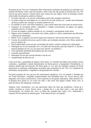 No projeto de um Web site é importante obter informações resultantes de pesquisas já realizadas com
usuários da Internet, sobre o que eles gostam e sobre o que eles não gostam na maioria dos sites. Por
incrível que possa parecer, existem muito mais críticas do que elogios. Entre as principais críticas
relacionadas nas pesquisas, podemos destacar:
• O usuário sabe que o site possui a informação, porém não consegue encontrá-la;
• O usuário chega em uma página do site através de um link externo (ex.: usando uma ferramenta
    da busca), porém não consegue se localizar dentro do site;
• O conteúdo se move com muita frequência: o que existia ontem não existe mais no mesmo local;
• Esquemas de navegação pobres: cabeçalhos e rodapés inconsistentes de página em página,
    mudando inclusive os fundos e cores;
• Excesso de imagens e gráficos pesados no site, tornando o carregamento muito lento;
• Páginas muito complexas, com muito texto, linhas, gráficos e outros componentes que dificultam
    a obtenção da informação;
• Muitas vezes, as páginas com textos longos são cansativas e não trazem atrativos para leitura;
• Excesso de contadores de acesso, applets inúteis, gifs animadas piscando, cores fortes, janelas de
    pop-ups inúteis, etc;
• Pouca objetividade: casos em que a tecnologia não ajuda o usuário a chegar até a informação;
• Mensagens de site em construção. Se o site ainda não está pronto, para que lançá-lo? E, devido à
    natureza dinâmica de um site, ele nunca está "pronto" em definitivo;
• Links quebrados apontando para páginas que não existem;
• Conteúdo desatualizado;
• Mensagens de erro que ocorrem durante o uso do site;
• Autopromoção do dono do site.

Como já foi dito, a quantidade de elogios é bem menor. Ao contrário das falhas, que recebem críticas
veementes, a qualidade é notada discretamente, de forma passiva e transparente. Normalmente, só
notamos quando algo não funciona. De forma geral, os sites que são elogiados integram de forma
harmoniosa os elementos fundamentais necessários para construção de um Web site: arquitetura da
informação, design gráfico e engenharia e programação dos sistemas.

Em geral, gostamos de sites que nos são esteticamente agradáveis. Um site atraente é formado por
um visual consistente e integrado, proporcionando uma identidade única. Os layouts devem estar
integrados com outras características, como esquemas de navegação, aplicações, estilo editorial, etc.
O designer deve pensar no site como um todo, e não como uma página isolada. Nesse caso, as
palavras-chaves são integração e harmonia.

Algumas vezes, encontramos sites que apresentam idéias tão boas que modificam a forma de o
usuário visualizar as coisas. Nesses casos, o design não é o que mais conta, e sim suas idéias
revolucionárias. Na maioria das vezes, as idéias são copiadas para outros sites, melhorando a
estrutura Web da Internet de maneira geral. “Uma idéia boa deve ser seguida”.




                                                 19
 