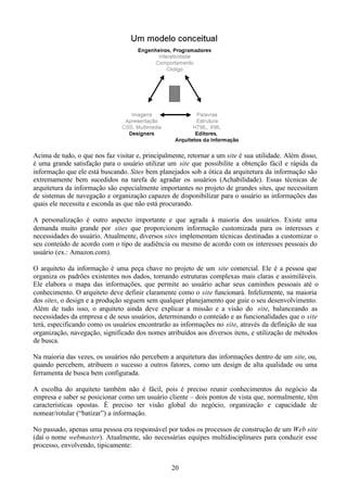 Acima de tudo, o que nos faz visitar e, principalmente, retornar a um site é sua utilidade. Além disso,
é uma grande satisfação para o usuário utilizar um site que possibilite a obtenção fácil e rápida da
informação que ele está buscando. Sites bem planejados sob a ótica da arquitetura da informação são
extremamente bem sucedidos na tarefa de agradar os usuários (Achabilidade). Essas técnicas de
arquitetura da informação são especialmente importantes no projeto de grandes sites, que necessitam
de sistemas de navegação e organização capazes de disponibilizar para o usuário as informações das
quais ele necessita e esconda as que não está procurando.

A personalização é outro aspecto importante e que agrada à maioria dos usuários. Existe uma
demanda muito grande por sites que proporcionem informação customizada para os interesses e
necessidades do usuário. Atualmente, diversos sites implementam técnicas destinadas a customizar o
seu conteúdo de acordo com o tipo de audiência ou mesmo de acordo com os interesses pessoais do
usuário (ex.: Amazon.com).

O arquiteto da informação é uma peça chave no projeto de um site comercial. Ele é a pessoa que
organiza os padrões existentes nos dados, tornando estruturas complexas mais claras e assimiláveis.
Ele elabora o mapa das informações, que permite ao usuário achar seus caminhos pessoais até o
conhecimento. O arquiteto deve definir claramente como o site funcionará. Infelizmente, na maioria
dos sites, o design e a produção seguem sem qualquer planejamento que guie o seu desenvolvimento.
Além de tudo isso, o arquiteto ainda deve explicar a missão e a visão do site, balanceando as
necessidades da empresa e de seus usuários, determinando o conteúdo e as funcionalidades que o site
terá, especificando como os usuários encontrarão as informações no site, através da definição de sua
organização, navegação, significado dos nomes atribuídos aos diversos itens, e utilização de métodos
de busca.

Na maioria das vezes, os usuários não percebem a arquitetura das informações dentro de um site, ou,
quando percebem, atribuem o sucesso a outros fatores, como um design de alta qualidade ou uma
ferramenta de busca bem configurada.

A escolha do arquiteto também não é fácil, pois é preciso reunir conhecimentos do negócio da
empresa e saber se posicionar como um usuário cliente – dois pontos de vista que, normalmente, têm
características opostas. É preciso ter visão global do negócio, organização e capacidade de
nomear/rotular (“batizar”) a informação.

No passado, apenas uma pessoa era responsável por todos os processos de construção de um Web site
(daí o nome webmaster). Atualmente, são necessárias equipes multidisciplinares para conduzir esse
processo, envolvendo, tipicamente:


                                                  20
 