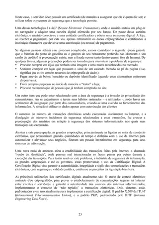 Neste caso, o servidor deve possuir um certificado (de maneira a assegurar que ele é quem diz ser) e
utilizar todos os recursos de segurança que a tecnologia permite.

Uma dessas tecnologias é a SET (Secure Electronic Transaction), onde o usuário instala um plug-in
no navegador e adquire uma carteira digital oferecida por seu banco. De posse dessa carteira
eletrônica, o usuário conecta-se a uma entidade certificadora e obtém uma assinatura digital. A loja,
ao receber o pagamento por esta via, apenas retransmite os dados criptografados e certificados à
instituição financeira que devolve uma autorização (ou recusa) de pagamento.

Se algumas pessoas acham esse processo complicado, vamos considerar o seguinte: quem garante
que o frentista do posto de gasolina ou o garçom do seu restaurante preferido não clonaram o seu
cartão de crédito? A preocupação existe, mas a fraude ocorre tanto dentro quanto fora da Internet. De
qualquer forma, algumas precauções podem ser tomadas para minimizar o problema de segurança:
• Procurar comprar em lojas que tenham uma imagem e uma marca reconhecidas no mercado;
• Somente comprar em lojas que possuam o sinal de um cadeado fechado ao pé da página (isso
    significa que o site contém recursos de criptografia de dados);
• Pagar através de boleto bancário ou depósito identificado (quando estas alternativas estiverem
    disponíveis);
• Fazer compras pequenas no início de maneira a “testar” a loja;
• Procurar recomendação de pessoas que já tenham comprado no site.

Um outro item que pode estar relacionado com a área de segurança é a invasão de privacidade dos
consumidores. Ao se cadastrarem e terem seus hábitos rastreados – e utilizados –, pode haver um
sentimento de indignação por parte dos consumidores, criando-se uma aversão ao fornecimento das
informações. A solução é utilizar os dados apenas com autorização dos clientes

O aumento do número de transações eletrônicas sendo executadas diariamente na Internet, e a
divulgação de inúmeros incidentes de segurança relacionados a estas transações, fez crescer a
preocupação dos usuários em relação à segurança dos sistemas informatizados nos quais suas
transações são executadas.

Atentas a esta preocupação, as grandes corporações, principalmente as ligadas ao setor de comércio
eletrônico, que economizam grandes quantidades de tempo e dinheiro com o uso da Internet para
automatizar e alavancar seus negócios, fizeram um pesado investimento em segurança para seus
sistemas de informação.

Uma nova onda de ameaças afeta a credibilidade das transações feitas pela Internet, o chamado
“roubo de identidade”, onde pessoas mal intencionadas se fazem passar por outras durante a
execução das transações. Para tentar resolver este problema, a indústria de segurança da informação,
as grandes corporações e até os governos, estão promovendo o uso da Certificação Digital. A
Certificação Digital visa garantir a autenticidade, integridade e sigilo das comunicações e transações
eletrônicas, com segurança e validade jurídica, conforme os preceitos da legislação brasileira.

As principais utilizações dos certificados digitais atualmente são: O envio de correio eletrônico
assinado e/ou criptografado, para prover o estabelecimento de comunicações seguras na Internet
entre clientes e servidores, e garantir a autenticidade dos usuários dos sistemas informatizados,
implementando o conceito de “não repúdio” a transações eletrônicas. Dois sistemas estão
padronizados e em uso atualmente para implementar a certificação digital: O padrão X.509 da ITU-T
(International Telecommunication Union), e o padrão PGP, padronizado pelo IETF (Internet
Engineering Task Force).



                                                 23
 