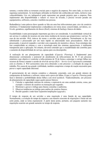 semana, e muitas delas se tornaram cruciais para o negócio da empresa. Por outro lado, os riscos de
segurança aumentaram. As tecnologias utilizadas na Internet são conhecidas por todos, inclusive suas
vulnerabilidades. Um site indisponível pode representar um grande prejuízo para a empresa. Para
implementar alta disponibilidade e reduzir os riscos de invasão, é preciso investir pesado em
equipamentos, softwares, conexão e também nas pessoas.

Redundância é uma palavra chave quando se fala em uma boa infra-estrutura para sites de comércio
eletrônico. É fundamental implementar a redundância em várias áreas: conectividade, servidores, no-
breaks, geradores, espelhamento de discos (Raid), sistemas de backup e bancos de dados.

Escalabilidade é outra preocupação importante que deve ser considerada. A escalabilidade vertical de
um serviço é a adição de recursos em uma única instância do recurso que proporciona o serviço. No
caso de um servidor Web, trata-se de tornar o servidor mais poderoso. Normalmente se faz isso
substituindo o processador por um mais rápido ou adicionando mais processadores. Além do
processador, é possível expandir o servidor com expansões de memória e discos. Essa estratégia não
traz complexidade ao sistema e, com a tecnologia atual dos sistemas operacionais, é totalmente
transparente para a aplicação. No entanto, devemos entender que a escalabilidade não contribui para
o aumento da disponibilidade do serviço, apenas para seu desempenho.

A realização de um planejamento de capacidade (Capacity Planning) é fundamental para
dimensionar corretamente o potencial de atendimento da infra-estrutura de TI. É um processo
estatístico cujo objetivo é controlar a infra-estrutura de TI de forma a antecipar e corrigir falhas nos
recursos de forma a manter o acordo de nível de serviço (SLA – Service Level Agreement) contratado
com os clientes. A Web acrescentou uma nova dimensão a este processo: a avaliação da carga de
trabalho. Por causa de sua grande visibilidade, também comprimiu o tempo de reação necessário para
prever e suprir capacidade adicional.

O gerenciamento de um sistema complexo e altamente conectado, com um grande número de
componentes de hardware e software, nunca será a prova de falhas. O que o Capacity Planning pode
fazer é diminuir a probabilidade destas falhas a um nível aceitável. Tradicionalmente, um processo
de planejamento de capacidade segue quatro passos básicos:
    1. Calcular a capacidade máxima do sistema e expressá-la em uma unidade correta, como, por
        exemplo: o número de usuários ou transações por segundo;
    2. Monitorar e gravar o tráfego para futuras consultas e auditorias;
    3. Observar tendências no tráfego para análise de cenários futuros;
    4. Decidir quando e onde fazer expansões/ampliações (upgrade).

O tempo de resposta de um servidor a uma requisição é uma função de sua capacidade.
Normalmente, a evolução do tempo de resposta a um número crescente de requisições é linear até um
certo ponto, onde se torna exponencial. A partir deste ponto, portanto, um pequeno aumento nas
requisições acarreta um grande aumento no tempo de resposta.




                                                  26
 