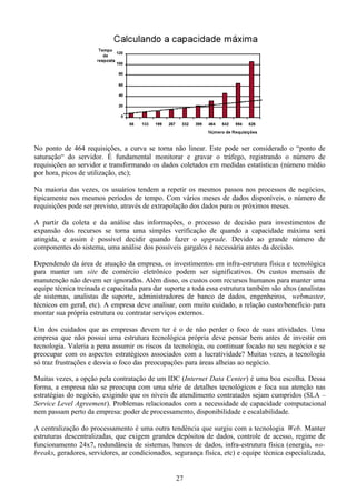 No ponto de 464 requisições, a curva se torna não linear. Este pode ser considerado o “ponto de
saturação“ do servidor. É fundamental monitorar e gravar o tráfego, registrando o número de
requisições ao servidor e transformando os dados coletados em medidas estatísticas (número médio
por hora, picos de utilização, etc);

Na maioria das vezes, os usuários tendem a repetir os mesmos passos nos processos de negócios,
tipicamente nos mesmos períodos de tempo. Com vários meses de dados disponíveis, o número de
requisições pode ser previsto, através de extrapolação dos dados para os próximos meses.

A partir da coleta e da análise das informações, o processo de decisão para investimentos de
expansão dos recursos se torna uma simples verificação de quando a capacidade máxima será
atingida, e assim é possível decidir quando fazer o upgrade. Devido ao grande número de
componentes do sistema, uma análise dos possíveis gargalos é necessária antes da decisão.

Dependendo da área de atuação da empresa, os investimentos em infra-estrutura física e tecnológica
para manter um site de comércio eletrônico podem ser significativos. Os custos mensais de
manutenção não devem ser ignorados. Além disso, os custos com recursos humanos para manter uma
equipe técnica treinada e capacitada para dar suporte a toda essa estrutura também são altos (analistas
de sistemas, analistas de suporte, administradores de banco de dados, engenheiros, webmaster,
técnicos em geral, etc). A empresa deve analisar, com muito cuidado, a relação custo/benefício para
montar sua própria estrutura ou contratar serviços externos.

Um dos cuidados que as empresas devem ter é o de não perder o foco de suas atividades. Uma
empresa que não possui uma estrutura tecnológica própria deve pensar bem antes de investir em
tecnologia. Valeria a pena assumir os riscos da tecnologia, ou continuar focado no seu negócio e se
preocupar com os aspectos estratégicos associados com a lucratividade? Muitas vezes, a tecnologia
só traz frustrações e desvia o foco das preocupações para áreas alheias ao negócio.

Muitas vezes, a opção pela contratação de um IDC (Internet Data Center) é uma boa escolha. Dessa
forma, a empresa não se preocupa com uma série de detalhes tecnológicos e foca sua atenção nas
estratégias do negócio, exigindo que os níveis de atendimento contratados sejam cumpridos (SLA –
Service Level Agreement). Problemas relacionados com a necessidade de capacidade computacional
nem passam perto da empresa: poder de processamento, disponibilidade e escalabilidade.

A centralização do processamento é uma outra tendência que surgiu com a tecnologia Web. Manter
estruturas descentralizadas, que exigem grandes depósitos de dados, controle de acesso, regime de
funcionamento 24x7, redundância de sistemas, bancos de dados, infra-estrutura física (energia, no-
breaks, geradores, servidores, ar condicionados, segurança física, etc) e equipe técnica especializada,


                                                  27
 