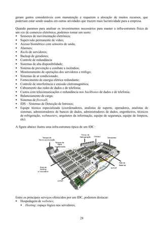 geram gastos consideráveis com manutenção e requerem a alocação de muitos recursos, que
poderiam estar sendo usados em outras atividades que trazem mais lucratividade para a empresa.

Quando paramos para analisar os investimentos necessários para manter a infra-estrutura física de
um site de comercio eletrônico, podemos tomar um susto:
• Sensores de movimentação eletrônica;
• Supervisão permanente de vídeo;
• Acesso biométrico com sensores de saída;
• Alarmes;
• Racks de servidores;
• Backup de geradores;
• Controle de redundância
• Sistemas de alta disponibilidade;
• Sistema de prevenção e combate a incêndios;
• Monitoramento de operações dos servidores e tráfego;
• Sistemas de ar condicionado;
• Fornecimento de energia elétrica redundante;
• Controle de interferência e emissão eletromagnética;
• Cabeamento das redes de dados e de telefonia;
• Custos com telecomunicações e redundância nos backbones de dados e de telefonia;
• Balanceamento de carga;
• Sistemas de firewall;
• IDS – Sistemas de Detecção de Intrusos;
• Equipe técnica especializada (coordenadores, analistas de suporte, operadores, analistas de
   sistemas, administradores de bancos de dados, administradores de dados, engenheiros, técnicos
   de refrigeração, webmasters, arquitetos da informação, equipe de segurança, equipe de limpeza,
   etc).

A figura abaixo ilustra uma infra-estrutura típica de um IDC :




Entre os principais serviços oferecidos por um IDC, podemos destacar:
• Hospedagem de websites;
   • Hosting: espaço lógico nos servidores;



                                                  28
 