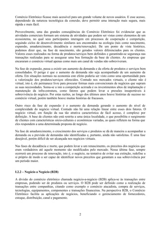 Comércio Eletrônico ficasse mais acessível para um grande volume de novos usuários. E esse acesso,
dependendo da natureza tecnológica da conexão, deve permitir uma interação mais segura, mais
rápida e mais fácil.

Provavelmente, uma das grandes conseqüências do Comércio Eletrônico foi evidenciar que as
atividades comerciais formam um sistema de atividades que podem ser vistas como elementos de um
ecossistema, no qual seus participantes interagem em processos de cooperação e competição,
seguindo ciclos de desenvolvimento similares aos encontrados na ecologia (tais como nascimento,
expansão, amadurecimento, decadência e morte/renovação). De um ponto de vista histórico,
podemos dizer que, na fase de nascimento, são gerados valores diferenciados para os clientes.
Valores esses realizados na forma de produtos/serviços bem definidos e garantindo-se segurança nas
transações realizadas para se assegurar uma boa formação da base de clientes. As empresas que
encararam o comércio virtual apenas como mais um canal de vendas não sobreviveram.

Na fase de expansão, passa a existir um aumento da demanda e da oferta de produtos e serviços bem
consolidados. O perigo é que o aumento da demanda não seja acompanhado de um aumento da
oferta. Em situações normais na economia este efeito poderia ser visto como uma oportunidade para
a valorização dos produtos/serviços oferecidos. Contudo nos mercados virtuais, o cliente não é
virtual, isto é, ele permanece livre para procurar formas mais convencionais de negócios que supram
as suas necessidades. Soma-se a isto a competição acirrada e os investimentos altos de implantação e
manutenção da infra-estrutura, como fatores que podem levar a pressões insuportáveis à
sobrevivência do negócio. Por estas razões, ao longo dos últimos anos houve histórias de sucesso no
comércio virtual, porém também houve muitas histórias de fracassos.

Outro risco da fase de expansão é o aumento da demanda gerando o aumento do nível de
complexidade do negócio virtual. Contudo não há uma relação linear entre esses dois fatores. O
negócio virtual, em função da sua tão atrativa característica de fácil acesso, é complexo por
definição. A base de clientes não está restrita a uma única localidade, o que possibilita o surgimento
de clientes com características sócio-culturais e econômicas variadas, as quais refletem na forma que
eles respondem a uma determinada proposta de negócio.

Na fase de amadurecimento, o crescimento dos serviços e produtos se dá de maneira a acompanhar a
demanda ou a previsão de demandas não identificadas e, portanto, ainda não satisfeitas. É uma fase
desejável, porém difícil de ser alcançada nos negócios virtuais.

Nas fases de decadência e morte, que podem levar a um renascimento, os preceitos dos negócios que
eram verdadeiros até aquele momento são modificados pelo mercado. Nessa última fase, sempre
ocorrerá um processo de renovação, isto é, o negócio, na tentativa de evitar sua extinção, redefine a
si próprio de modo a ser capaz de identificar novos preceitos que garantam a sua sobrevivência por
um período maior.


I.2.2 – Negócio a Negócio (B2B)

A divisão do comércio eletrônico chamada negócio-a-negócio (B2B) aplica-se às transações entre
empresas, podendo ser de produtos ou serviços. O B2B pode ser definido como a realização de
transações entre companhias, citando como exemplo o comércio atacadista, compra de serviços,
tecnologias, equipamentos, componentes e transações financeiras. Na perspectiva B2B, o Comércio
Eletrônico facilita as aplicações de negócios, beneficiando o gerenciamento de fornecedores,
estoque, distribuição, canal e pagamento.




                                                  2
 